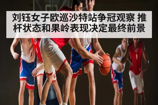 刘钰女子欧巡沙特站争冠观察 推杆状态和果岭表现决定最终前景