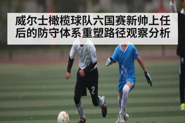 威尔士橄榄球队六国赛新帅上任后的防守体系重塑路径观察分析